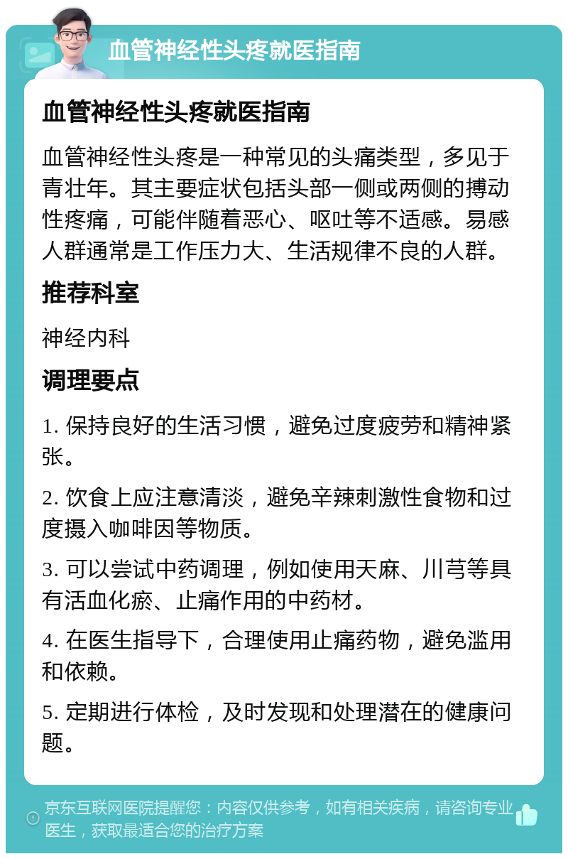 血管神经性头疼就医指南 血管神经性头疼就医指南 血管神经性头疼是一种常见的头痛类型，多见于青壮年。其主要症状包括头部一侧或两侧的搏动性疼痛，可能伴随着恶心、呕吐等不适感。易感人群通常是工作压力大、生活规律不良的人群。 推荐科室 神经内科 调理要点 1. 保持良好的生活习惯，避免过度疲劳和精神紧张。 2. 饮食上应注意清淡，避免辛辣刺激性食物和过度摄入咖啡因等物质。 3. 可以尝试中药调理，例如使用天麻、川芎等具有活血化瘀、止痛作用的中药材。 4. 在医生指导下，合理使用止痛药物，避免滥用和依赖。 5. 定期进行体检，及时发现和处理潜在的健康问题。