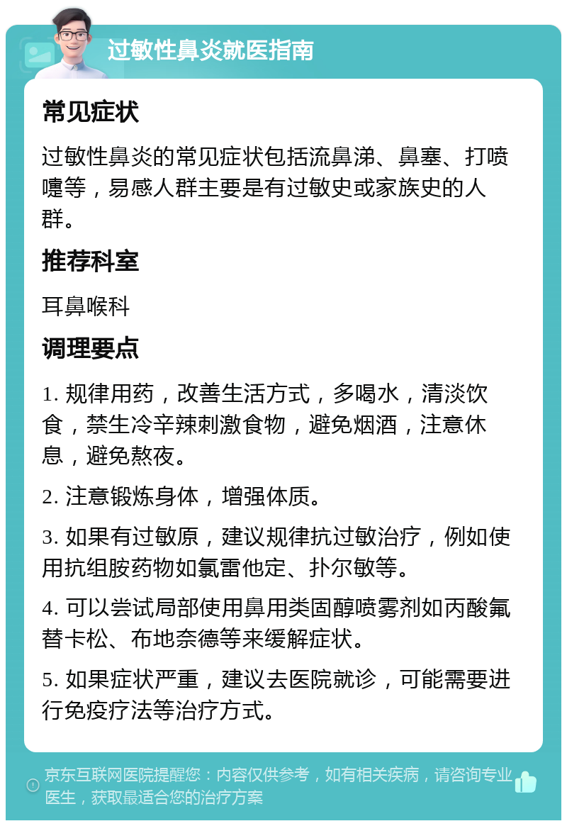 过敏性鼻炎就医指南 常见症状 过敏性鼻炎的常见症状包括流鼻涕、鼻塞、打喷嚏等，易感人群主要是有过敏史或家族史的人群。 推荐科室 耳鼻喉科 调理要点 1. 规律用药，改善生活方式，多喝水，清淡饮食，禁生冷辛辣刺激食物，避免烟酒，注意休息，避免熬夜。 2. 注意锻炼身体，增强体质。 3. 如果有过敏原，建议规律抗过敏治疗，例如使用抗组胺药物如氯雷他定、扑尔敏等。 4. 可以尝试局部使用鼻用类固醇喷雾剂如丙酸氟替卡松、布地奈德等来缓解症状。 5. 如果症状严重，建议去医院就诊，可能需要进行免疫疗法等治疗方式。