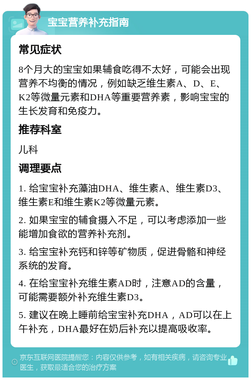 宝宝营养补充指南 常见症状 8个月大的宝宝如果辅食吃得不太好，可能会出现营养不均衡的情况，例如缺乏维生素A、D、E、K2等微量元素和DHA等重要营养素，影响宝宝的生长发育和免疫力。 推荐科室 儿科 调理要点 1. 给宝宝补充藻油DHA、维生素A、维生素D3、维生素E和维生素K2等微量元素。 2. 如果宝宝的辅食摄入不足，可以考虑添加一些能增加食欲的营养补充剂。 3. 给宝宝补充钙和锌等矿物质，促进骨骼和神经系统的发育。 4. 在给宝宝补充维生素AD时，注意AD的含量，可能需要额外补充维生素D3。 5. 建议在晚上睡前给宝宝补充DHA，AD可以在上午补充，DHA最好在奶后补充以提高吸收率。