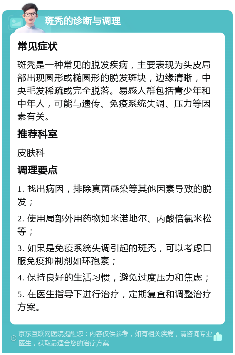 斑秃的诊断与调理 常见症状 斑秃是一种常见的脱发疾病，主要表现为头皮局部出现圆形或椭圆形的脱发斑块，边缘清晰，中央毛发稀疏或完全脱落。易感人群包括青少年和中年人，可能与遗传、免疫系统失调、压力等因素有关。 推荐科室 皮肤科 调理要点 1. 找出病因，排除真菌感染等其他因素导致的脱发； 2. 使用局部外用药物如米诺地尔、丙酸倍氯米松等； 3. 如果是免疫系统失调引起的斑秃，可以考虑口服免疫抑制剂如环孢素； 4. 保持良好的生活习惯，避免过度压力和焦虑； 5. 在医生指导下进行治疗，定期复查和调整治疗方案。