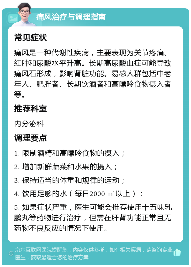 痛风治疗与调理指南 常见症状 痛风是一种代谢性疾病，主要表现为关节疼痛、红肿和尿酸水平升高。长期高尿酸血症可能导致痛风石形成，影响肾脏功能。易感人群包括中老年人、肥胖者、长期饮酒者和高嘌呤食物摄入者等。 推荐科室 内分泌科 调理要点 1. 限制酒精和高嘌呤食物的摄入； 2. 增加新鲜蔬菜和水果的摄入； 3. 保持适当的体重和规律的运动； 4. 饮用足够的水（每日2000 ml以上）； 5. 如果症状严重，医生可能会推荐使用十五味乳鹏丸等药物进行治疗，但需在肝肾功能正常且无药物不良反应的情况下使用。