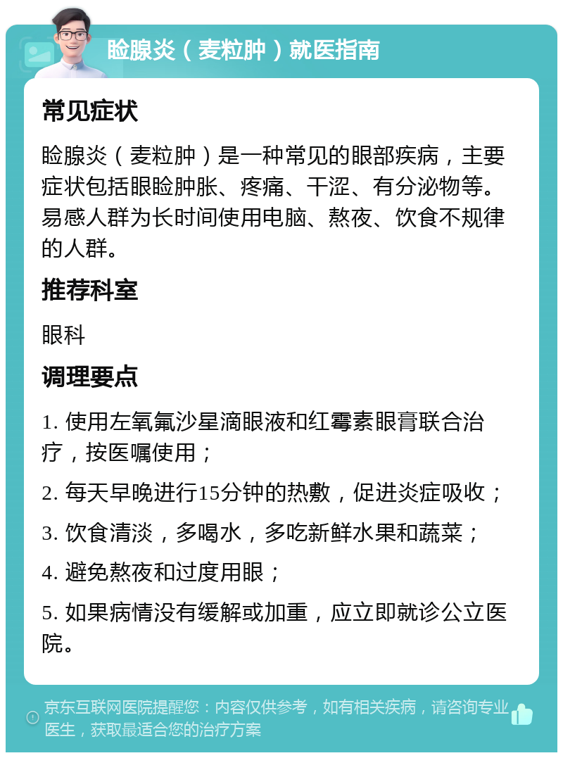 睑腺炎（麦粒肿）就医指南 常见症状 睑腺炎（麦粒肿）是一种常见的眼部疾病，主要症状包括眼睑肿胀、疼痛、干涩、有分泌物等。易感人群为长时间使用电脑、熬夜、饮食不规律的人群。 推荐科室 眼科 调理要点 1. 使用左氧氟沙星滴眼液和红霉素眼膏联合治疗，按医嘱使用； 2. 每天早晚进行15分钟的热敷，促进炎症吸收； 3. 饮食清淡，多喝水，多吃新鲜水果和蔬菜； 4. 避免熬夜和过度用眼； 5. 如果病情没有缓解或加重，应立即就诊公立医院。