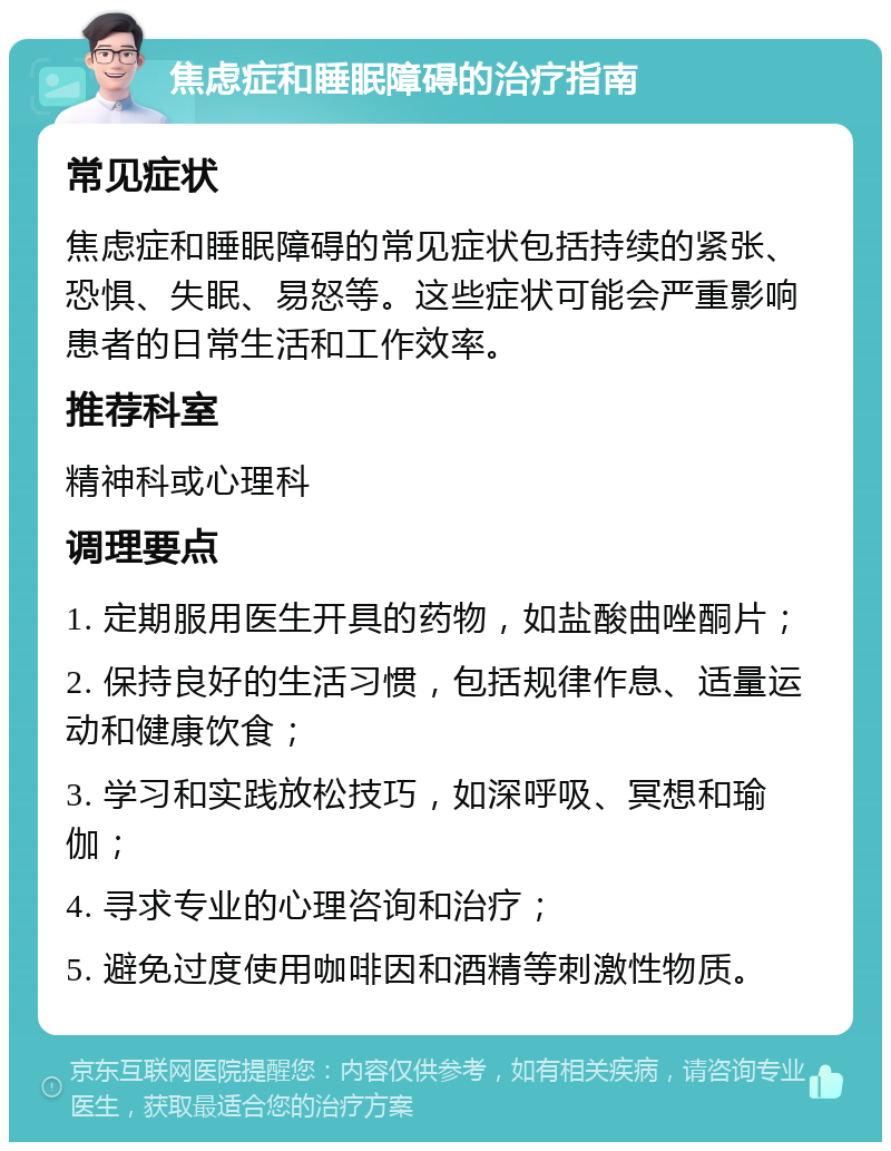 焦虑症和睡眠障碍的治疗指南 常见症状 焦虑症和睡眠障碍的常见症状包括持续的紧张、恐惧、失眠、易怒等。这些症状可能会严重影响患者的日常生活和工作效率。 推荐科室 精神科或心理科 调理要点 1. 定期服用医生开具的药物，如盐酸曲唑酮片； 2. 保持良好的生活习惯，包括规律作息、适量运动和健康饮食； 3. 学习和实践放松技巧，如深呼吸、冥想和瑜伽； 4. 寻求专业的心理咨询和治疗； 5. 避免过度使用咖啡因和酒精等刺激性物质。