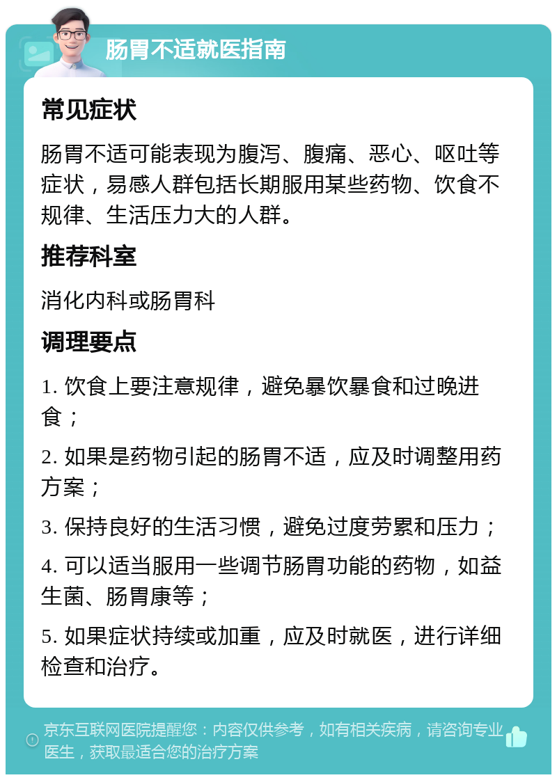 肠胃不适就医指南 常见症状 肠胃不适可能表现为腹泻、腹痛、恶心、呕吐等症状，易感人群包括长期服用某些药物、饮食不规律、生活压力大的人群。 推荐科室 消化内科或肠胃科 调理要点 1. 饮食上要注意规律，避免暴饮暴食和过晚进食； 2. 如果是药物引起的肠胃不适，应及时调整用药方案； 3. 保持良好的生活习惯，避免过度劳累和压力； 4. 可以适当服用一些调节肠胃功能的药物，如益生菌、肠胃康等； 5. 如果症状持续或加重，应及时就医，进行详细检查和治疗。