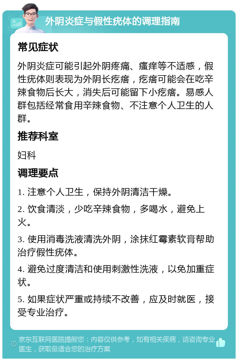 外阴炎症与假性疣体的调理指南 常见症状 外阴炎症可能引起外阴疼痛、瘙痒等不适感，假性疣体则表现为外阴长疙瘩，疙瘩可能会在吃辛辣食物后长大，消失后可能留下小疙瘩。易感人群包括经常食用辛辣食物、不注意个人卫生的人群。 推荐科室 妇科 调理要点 1. 注意个人卫生，保持外阴清洁干燥。 2. 饮食清淡，少吃辛辣食物，多喝水，避免上火。 3. 使用消毒洗液清洗外阴，涂抹红霉素软膏帮助治疗假性疣体。 4. 避免过度清洁和使用刺激性洗液，以免加重症状。 5. 如果症状严重或持续不改善，应及时就医，接受专业治疗。