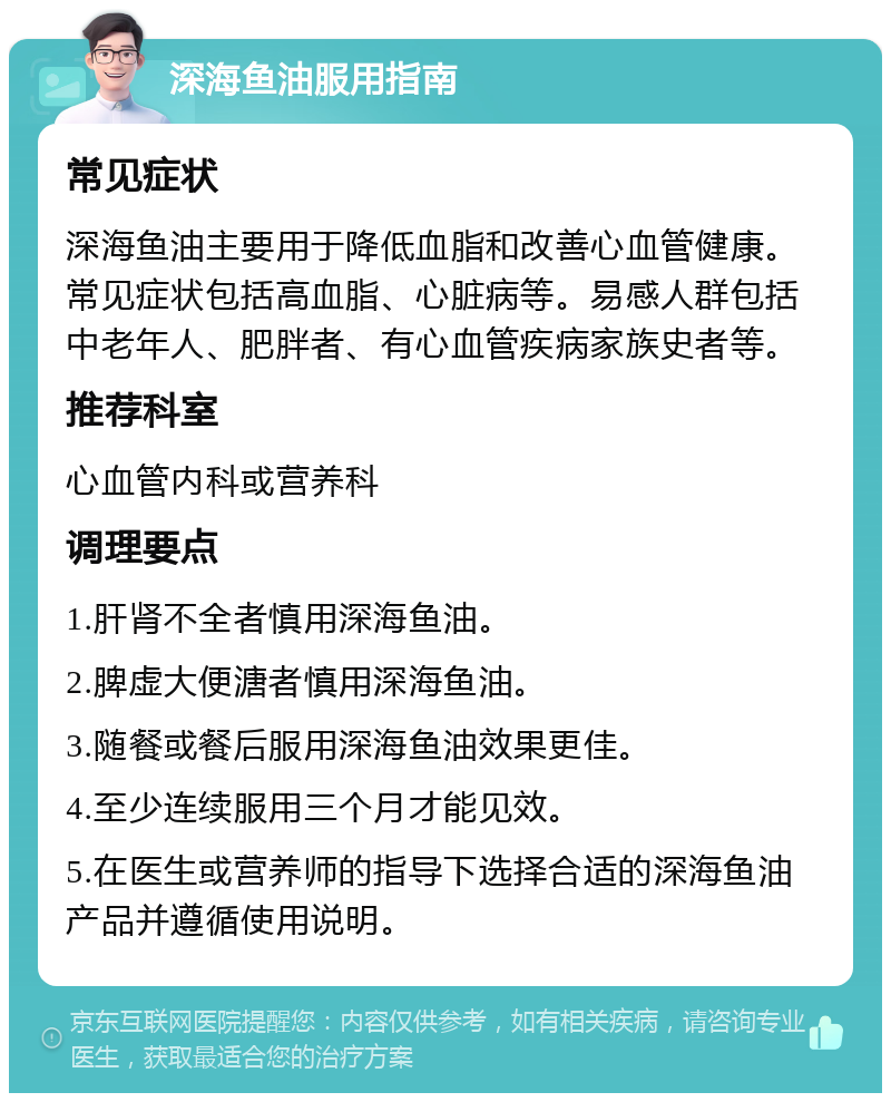 深海鱼油服用指南 常见症状 深海鱼油主要用于降低血脂和改善心血管健康。常见症状包括高血脂、心脏病等。易感人群包括中老年人、肥胖者、有心血管疾病家族史者等。 推荐科室 心血管内科或营养科 调理要点 1.肝肾不全者慎用深海鱼油。 2.脾虚大便溏者慎用深海鱼油。 3.随餐或餐后服用深海鱼油效果更佳。 4.至少连续服用三个月才能见效。 5.在医生或营养师的指导下选择合适的深海鱼油产品并遵循使用说明。