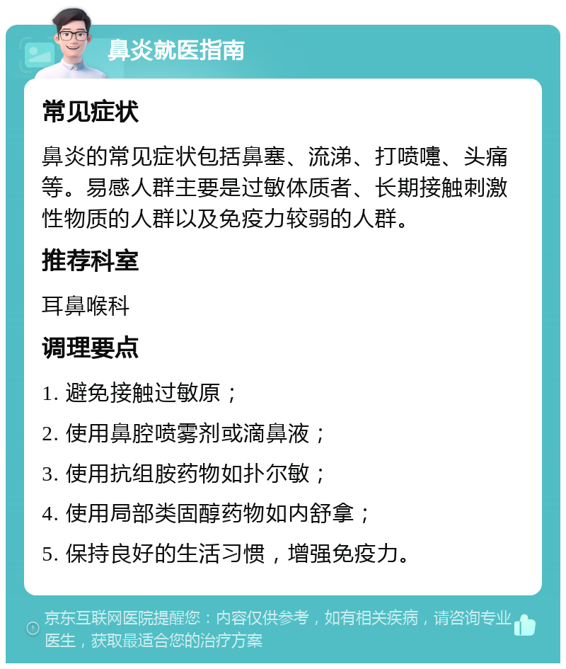 鼻炎就医指南 常见症状 鼻炎的常见症状包括鼻塞、流涕、打喷嚏、头痛等。易感人群主要是过敏体质者、长期接触刺激性物质的人群以及免疫力较弱的人群。 推荐科室 耳鼻喉科 调理要点 1. 避免接触过敏原； 2. 使用鼻腔喷雾剂或滴鼻液； 3. 使用抗组胺药物如扑尔敏； 4. 使用局部类固醇药物如内舒拿； 5. 保持良好的生活习惯，增强免疫力。