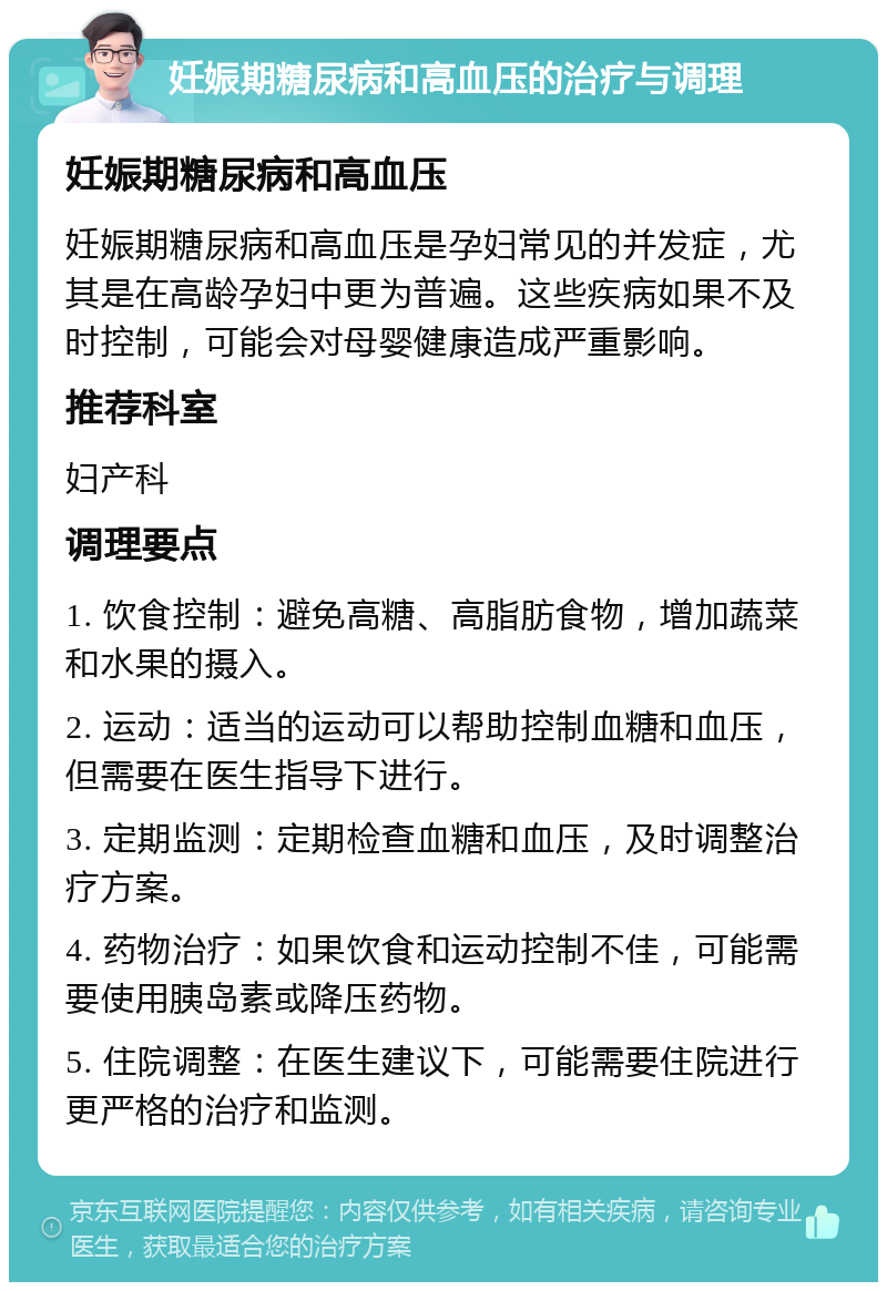 妊娠期糖尿病和高血压的治疗与调理 妊娠期糖尿病和高血压 妊娠期糖尿病和高血压是孕妇常见的并发症，尤其是在高龄孕妇中更为普遍。这些疾病如果不及时控制，可能会对母婴健康造成严重影响。 推荐科室 妇产科 调理要点 1. 饮食控制：避免高糖、高脂肪食物，增加蔬菜和水果的摄入。 2. 运动：适当的运动可以帮助控制血糖和血压，但需要在医生指导下进行。 3. 定期监测：定期检查血糖和血压，及时调整治疗方案。 4. 药物治疗：如果饮食和运动控制不佳，可能需要使用胰岛素或降压药物。 5. 住院调整：在医生建议下，可能需要住院进行更严格的治疗和监测。