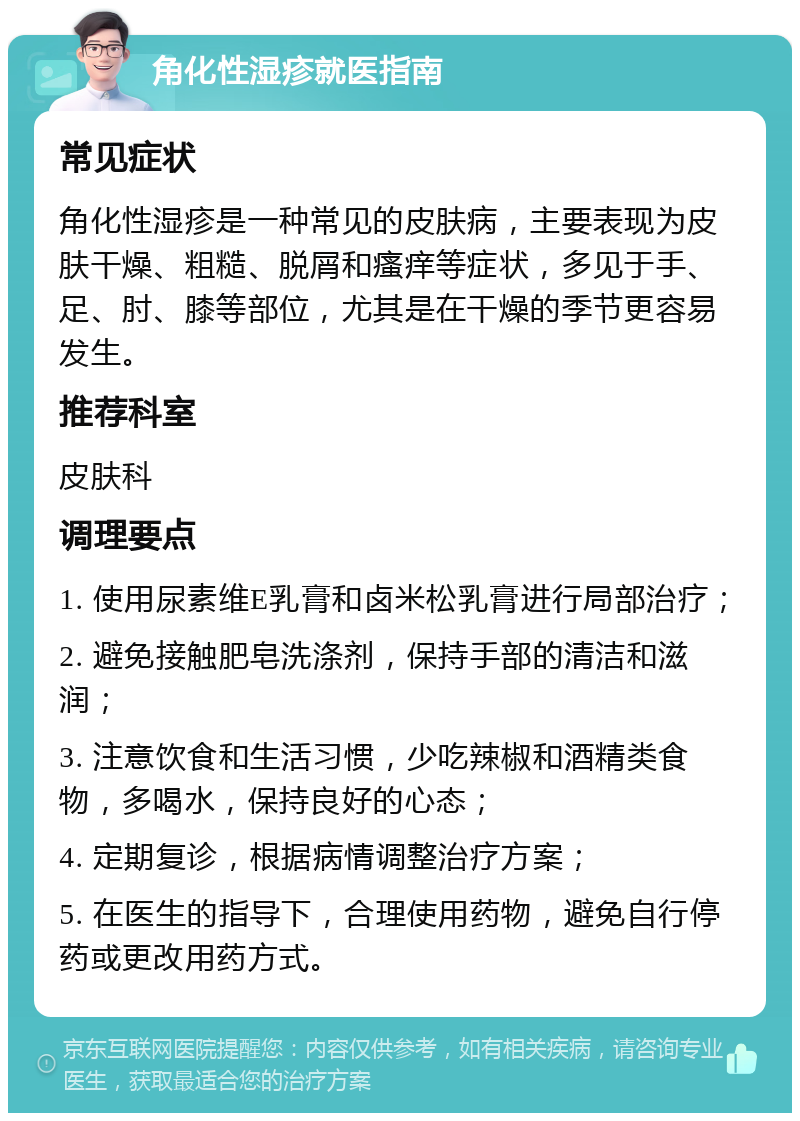 角化性湿疹就医指南 常见症状 角化性湿疹是一种常见的皮肤病，主要表现为皮肤干燥、粗糙、脱屑和瘙痒等症状，多见于手、足、肘、膝等部位，尤其是在干燥的季节更容易发生。 推荐科室 皮肤科 调理要点 1. 使用尿素维E乳膏和卤米松乳膏进行局部治疗； 2. 避免接触肥皂洗涤剂，保持手部的清洁和滋润； 3. 注意饮食和生活习惯，少吃辣椒和酒精类食物，多喝水，保持良好的心态； 4. 定期复诊，根据病情调整治疗方案； 5. 在医生的指导下，合理使用药物，避免自行停药或更改用药方式。