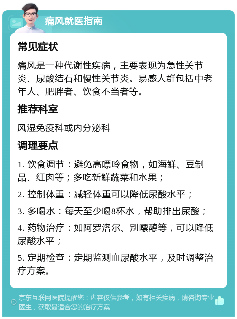 痛风就医指南 常见症状 痛风是一种代谢性疾病，主要表现为急性关节炎、尿酸结石和慢性关节炎。易感人群包括中老年人、肥胖者、饮食不当者等。 推荐科室 风湿免疫科或内分泌科 调理要点 1. 饮食调节：避免高嘌呤食物，如海鲜、豆制品、红肉等；多吃新鲜蔬菜和水果； 2. 控制体重：减轻体重可以降低尿酸水平； 3. 多喝水：每天至少喝8杯水，帮助排出尿酸； 4. 药物治疗：如阿罗洛尔、别嘌醇等，可以降低尿酸水平； 5. 定期检查：定期监测血尿酸水平，及时调整治疗方案。