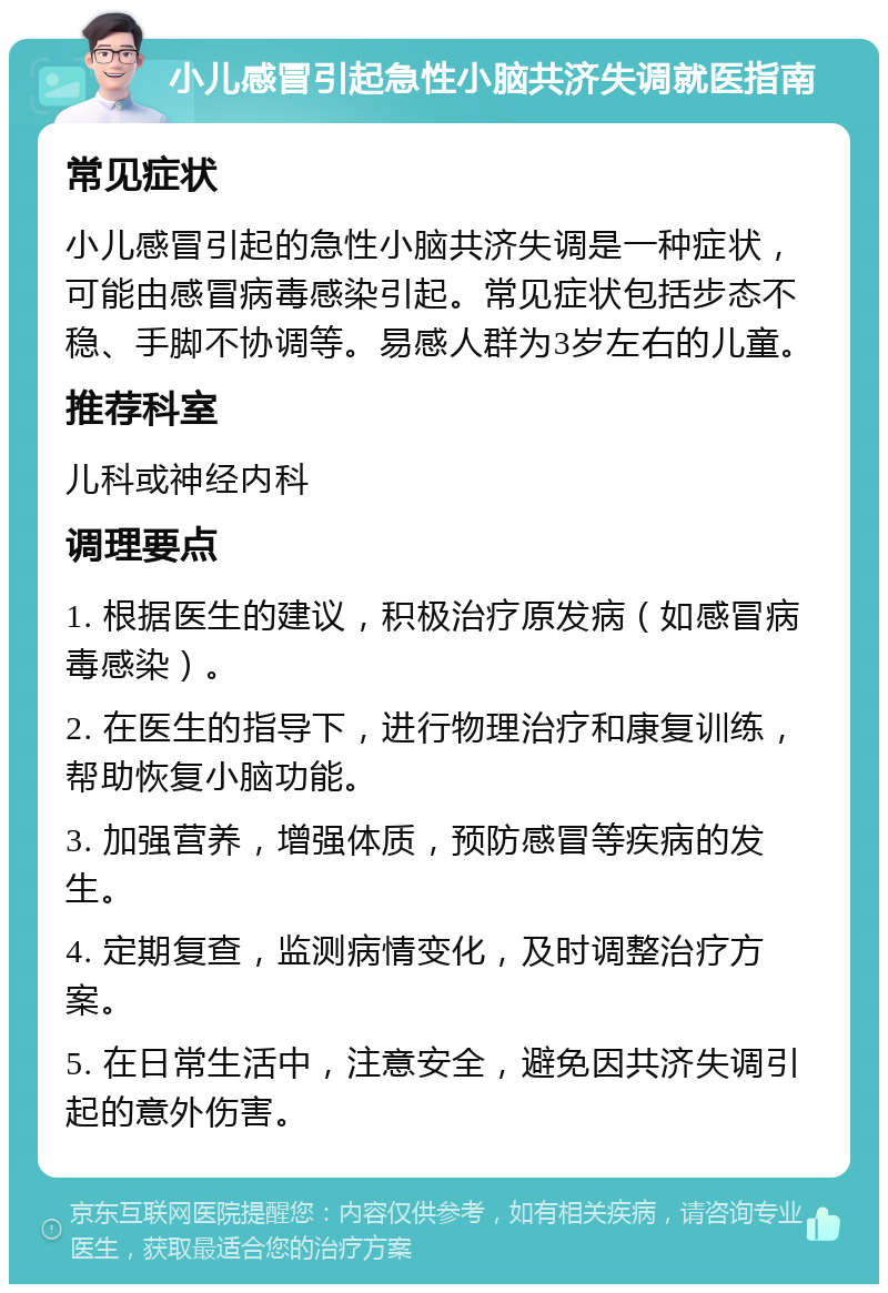 小儿感冒引起急性小脑共济失调就医指南 常见症状 小儿感冒引起的急性小脑共济失调是一种症状，可能由感冒病毒感染引起。常见症状包括步态不稳、手脚不协调等。易感人群为3岁左右的儿童。 推荐科室 儿科或神经内科 调理要点 1. 根据医生的建议，积极治疗原发病（如感冒病毒感染）。 2. 在医生的指导下，进行物理治疗和康复训练，帮助恢复小脑功能。 3. 加强营养，增强体质，预防感冒等疾病的发生。 4. 定期复查，监测病情变化，及时调整治疗方案。 5. 在日常生活中，注意安全，避免因共济失调引起的意外伤害。