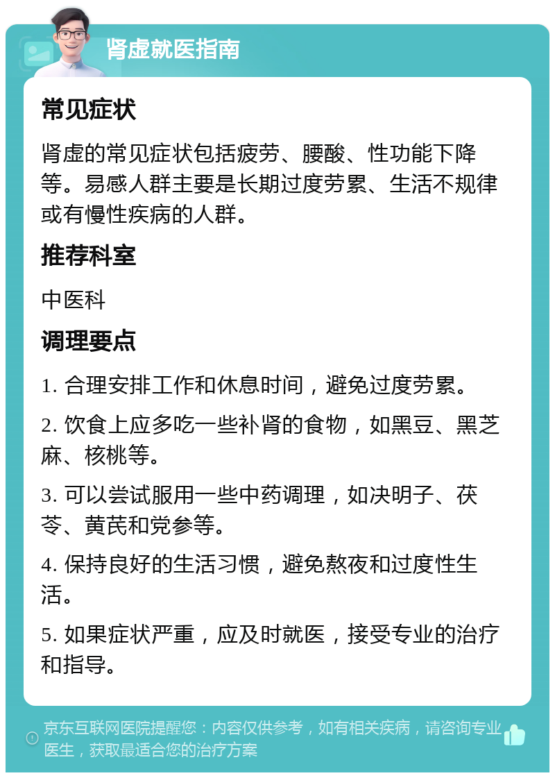 肾虚就医指南 常见症状 肾虚的常见症状包括疲劳、腰酸、性功能下降等。易感人群主要是长期过度劳累、生活不规律或有慢性疾病的人群。 推荐科室 中医科 调理要点 1. 合理安排工作和休息时间，避免过度劳累。 2. 饮食上应多吃一些补肾的食物，如黑豆、黑芝麻、核桃等。 3. 可以尝试服用一些中药调理，如决明子、茯苓、黄芪和党参等。 4. 保持良好的生活习惯，避免熬夜和过度性生活。 5. 如果症状严重，应及时就医，接受专业的治疗和指导。