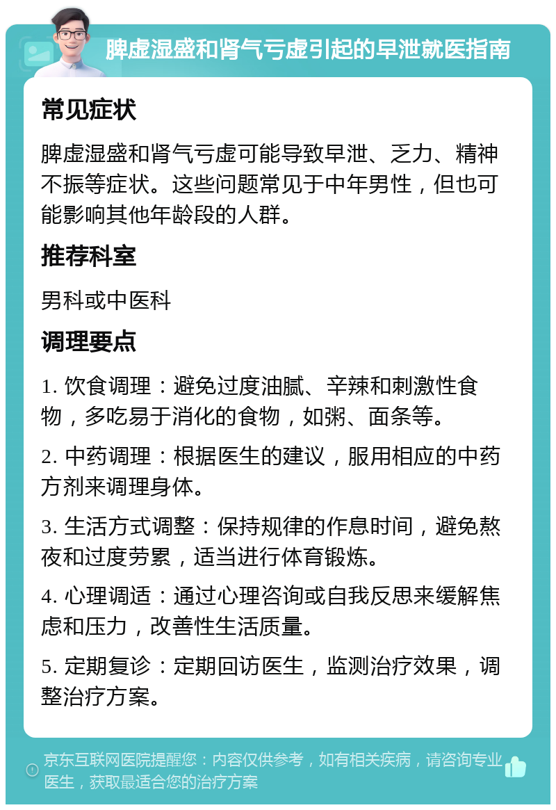 脾虚湿盛和肾气亏虚引起的早泄就医指南 常见症状 脾虚湿盛和肾气亏虚可能导致早泄、乏力、精神不振等症状。这些问题常见于中年男性，但也可能影响其他年龄段的人群。 推荐科室 男科或中医科 调理要点 1. 饮食调理：避免过度油腻、辛辣和刺激性食物，多吃易于消化的食物，如粥、面条等。 2. 中药调理：根据医生的建议，服用相应的中药方剂来调理身体。 3. 生活方式调整：保持规律的作息时间，避免熬夜和过度劳累，适当进行体育锻炼。 4. 心理调适：通过心理咨询或自我反思来缓解焦虑和压力，改善性生活质量。 5. 定期复诊：定期回访医生，监测治疗效果，调整治疗方案。