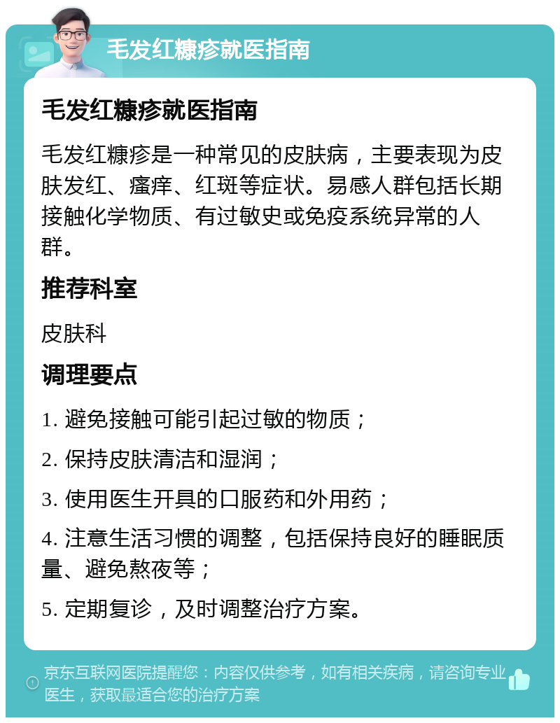 毛发红糠疹就医指南 毛发红糠疹就医指南 毛发红糠疹是一种常见的皮肤病，主要表现为皮肤发红、瘙痒、红斑等症状。易感人群包括长期接触化学物质、有过敏史或免疫系统异常的人群。 推荐科室 皮肤科 调理要点 1. 避免接触可能引起过敏的物质； 2. 保持皮肤清洁和湿润； 3. 使用医生开具的口服药和外用药； 4. 注意生活习惯的调整，包括保持良好的睡眠质量、避免熬夜等； 5. 定期复诊，及时调整治疗方案。