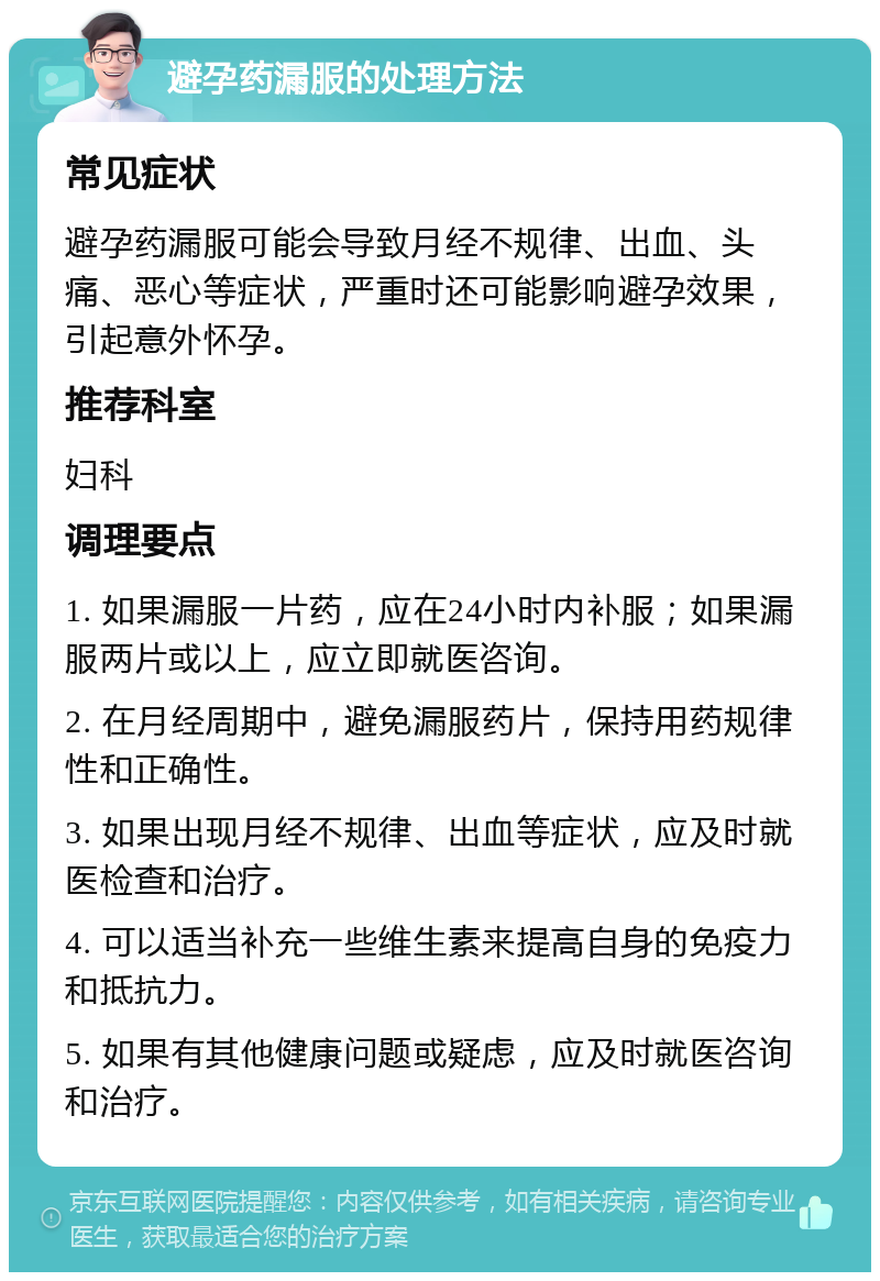 避孕药漏服的处理方法 常见症状 避孕药漏服可能会导致月经不规律、出血、头痛、恶心等症状，严重时还可能影响避孕效果，引起意外怀孕。 推荐科室 妇科 调理要点 1. 如果漏服一片药，应在24小时内补服；如果漏服两片或以上，应立即就医咨询。 2. 在月经周期中，避免漏服药片，保持用药规律性和正确性。 3. 如果出现月经不规律、出血等症状，应及时就医检查和治疗。 4. 可以适当补充一些维生素来提高自身的免疫力和抵抗力。 5. 如果有其他健康问题或疑虑，应及时就医咨询和治疗。