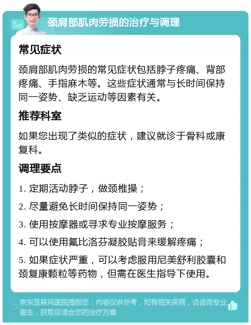 颈肩部肌肉劳损的治疗与调理 常见症状 颈肩部肌肉劳损的常见症状包括脖子疼痛、背部疼痛、手指麻木等。这些症状通常与长时间保持同一姿势、缺乏运动等因素有关。 推荐科室 如果您出现了类似的症状，建议就诊于骨科或康复科。 调理要点 1. 定期活动脖子，做颈椎操； 2. 尽量避免长时间保持同一姿势； 3. 使用按摩器或寻求专业按摩服务； 4. 可以使用氟比洛芬凝胶贴膏来缓解疼痛； 5. 如果症状严重，可以考虑服用尼美舒利胶囊和颈复康颗粒等药物，但需在医生指导下使用。