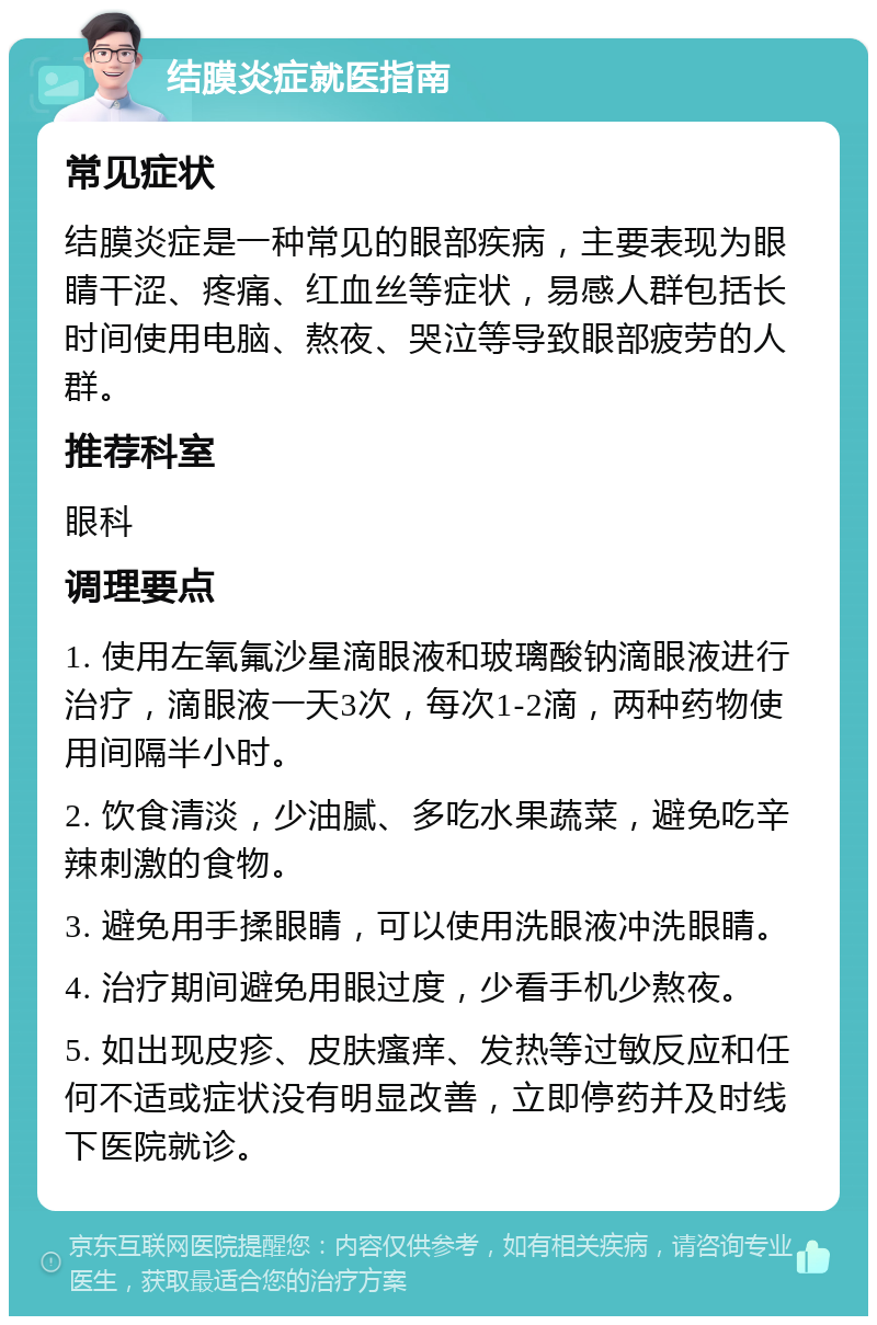 结膜炎症就医指南 常见症状 结膜炎症是一种常见的眼部疾病，主要表现为眼睛干涩、疼痛、红血丝等症状，易感人群包括长时间使用电脑、熬夜、哭泣等导致眼部疲劳的人群。 推荐科室 眼科 调理要点 1. 使用左氧氟沙星滴眼液和玻璃酸钠滴眼液进行治疗，滴眼液一天3次，每次1-2滴，两种药物使用间隔半小时。 2. 饮食清淡，少油腻、多吃水果蔬菜，避免吃辛辣刺激的食物。 3. 避免用手揉眼睛，可以使用洗眼液冲洗眼睛。 4. 治疗期间避免用眼过度，少看手机少熬夜。 5. 如出现皮疹、皮肤瘙痒、发热等过敏反应和任何不适或症状没有明显改善，立即停药并及时线下医院就诊。