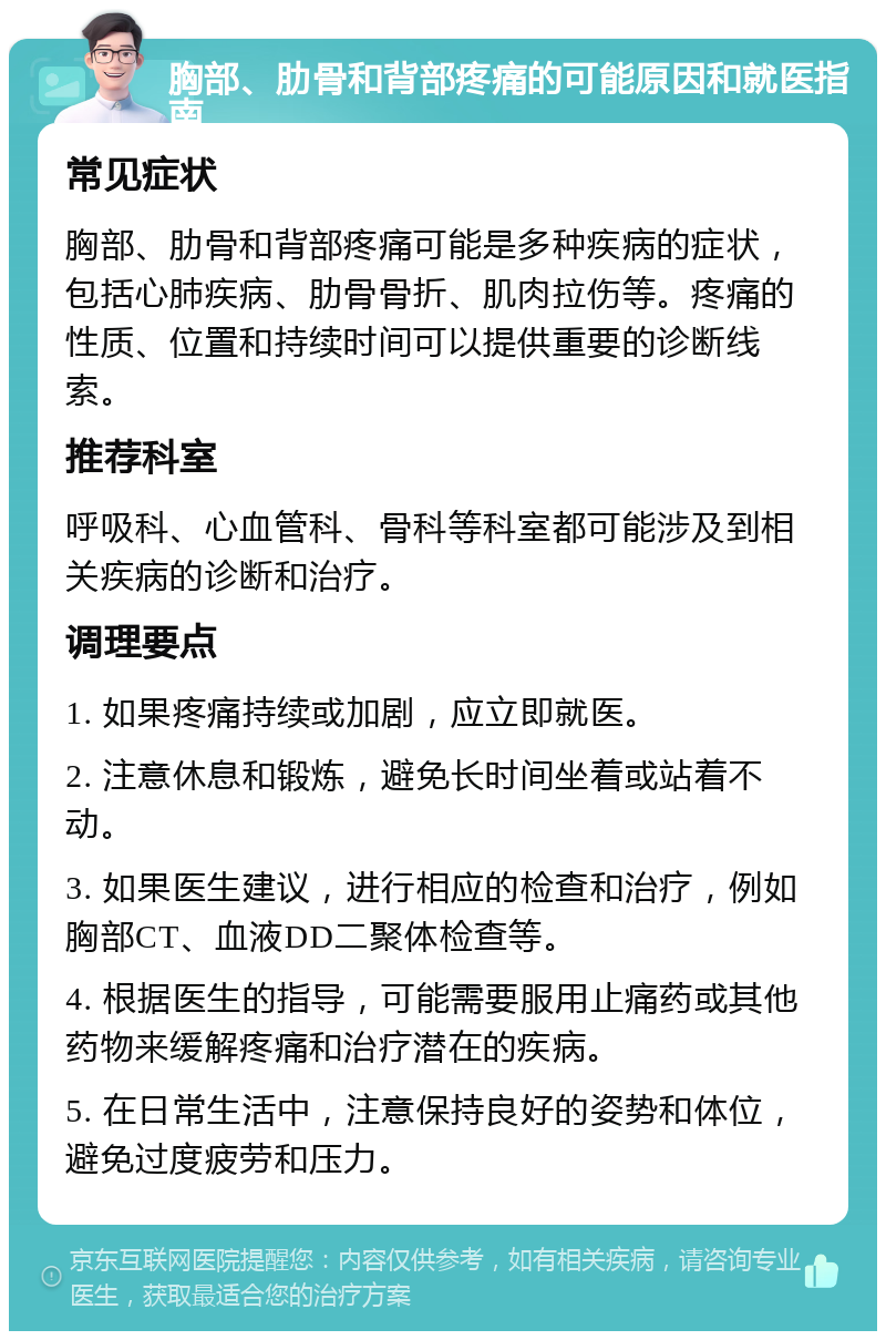 胸部、肋骨和背部疼痛的可能原因和就医指南 常见症状 胸部、肋骨和背部疼痛可能是多种疾病的症状，包括心肺疾病、肋骨骨折、肌肉拉伤等。疼痛的性质、位置和持续时间可以提供重要的诊断线索。 推荐科室 呼吸科、心血管科、骨科等科室都可能涉及到相关疾病的诊断和治疗。 调理要点 1. 如果疼痛持续或加剧，应立即就医。 2. 注意休息和锻炼，避免长时间坐着或站着不动。 3. 如果医生建议，进行相应的检查和治疗，例如胸部CT、血液DD二聚体检查等。 4. 根据医生的指导，可能需要服用止痛药或其他药物来缓解疼痛和治疗潜在的疾病。 5. 在日常生活中，注意保持良好的姿势和体位，避免过度疲劳和压力。