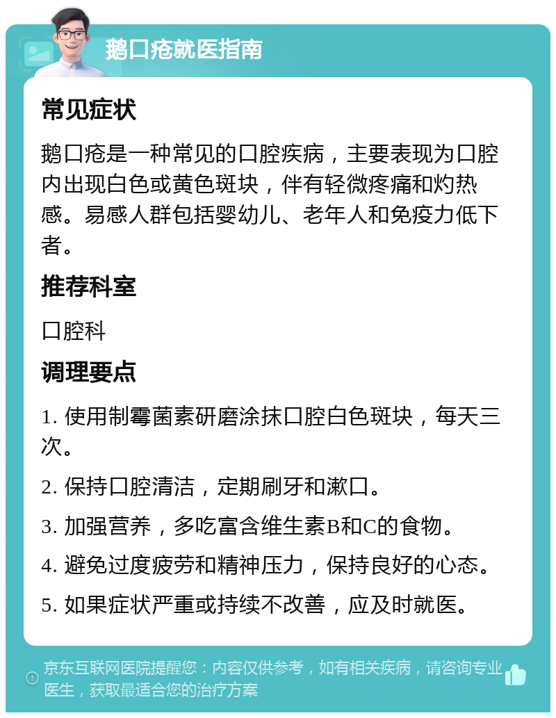 鹅口疮就医指南 常见症状 鹅口疮是一种常见的口腔疾病，主要表现为口腔内出现白色或黄色斑块，伴有轻微疼痛和灼热感。易感人群包括婴幼儿、老年人和免疫力低下者。 推荐科室 口腔科 调理要点 1. 使用制霉菌素研磨涂抹口腔白色斑块，每天三次。 2. 保持口腔清洁，定期刷牙和漱口。 3. 加强营养，多吃富含维生素B和C的食物。 4. 避免过度疲劳和精神压力，保持良好的心态。 5. 如果症状严重或持续不改善，应及时就医。