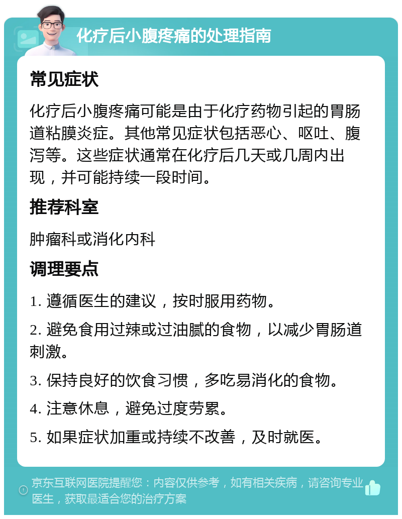 化疗后小腹疼痛的处理指南 常见症状 化疗后小腹疼痛可能是由于化疗药物引起的胃肠道粘膜炎症。其他常见症状包括恶心、呕吐、腹泻等。这些症状通常在化疗后几天或几周内出现，并可能持续一段时间。 推荐科室 肿瘤科或消化内科 调理要点 1. 遵循医生的建议，按时服用药物。 2. 避免食用过辣或过油腻的食物，以减少胃肠道刺激。 3. 保持良好的饮食习惯，多吃易消化的食物。 4. 注意休息，避免过度劳累。 5. 如果症状加重或持续不改善，及时就医。