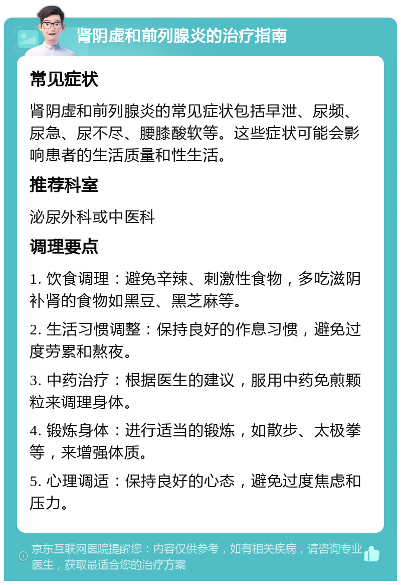 肾阴虚和前列腺炎的治疗指南 常见症状 肾阴虚和前列腺炎的常见症状包括早泄、尿频、尿急、尿不尽、腰膝酸软等。这些症状可能会影响患者的生活质量和性生活。 推荐科室 泌尿外科或中医科 调理要点 1. 饮食调理：避免辛辣、刺激性食物，多吃滋阴补肾的食物如黑豆、黑芝麻等。 2. 生活习惯调整：保持良好的作息习惯，避免过度劳累和熬夜。 3. 中药治疗：根据医生的建议，服用中药免煎颗粒来调理身体。 4. 锻炼身体：进行适当的锻炼，如散步、太极拳等，来增强体质。 5. 心理调适：保持良好的心态，避免过度焦虑和压力。