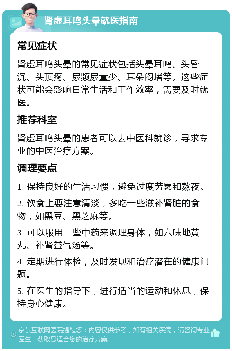 肾虚耳鸣头晕就医指南 常见症状 肾虚耳鸣头晕的常见症状包括头晕耳鸣、头昏沉、头顶疼、尿频尿量少、耳朵闷堵等。这些症状可能会影响日常生活和工作效率，需要及时就医。 推荐科室 肾虚耳鸣头晕的患者可以去中医科就诊，寻求专业的中医治疗方案。 调理要点 1. 保持良好的生活习惯，避免过度劳累和熬夜。 2. 饮食上要注意清淡，多吃一些滋补肾脏的食物，如黑豆、黑芝麻等。 3. 可以服用一些中药来调理身体，如六味地黄丸、补肾益气汤等。 4. 定期进行体检，及时发现和治疗潜在的健康问题。 5. 在医生的指导下，进行适当的运动和休息，保持身心健康。