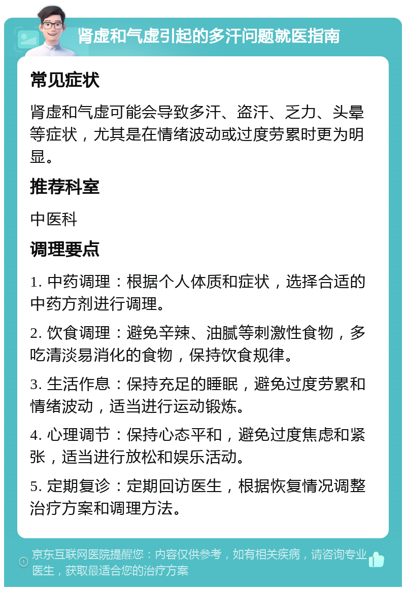 肾虚和气虚引起的多汗问题就医指南 常见症状 肾虚和气虚可能会导致多汗、盗汗、乏力、头晕等症状，尤其是在情绪波动或过度劳累时更为明显。 推荐科室 中医科 调理要点 1. 中药调理：根据个人体质和症状，选择合适的中药方剂进行调理。 2. 饮食调理：避免辛辣、油腻等刺激性食物，多吃清淡易消化的食物，保持饮食规律。 3. 生活作息：保持充足的睡眠，避免过度劳累和情绪波动，适当进行运动锻炼。 4. 心理调节：保持心态平和，避免过度焦虑和紧张，适当进行放松和娱乐活动。 5. 定期复诊：定期回访医生，根据恢复情况调整治疗方案和调理方法。