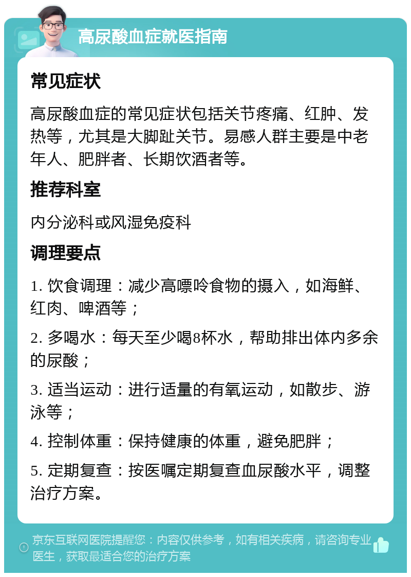 高尿酸血症就医指南 常见症状 高尿酸血症的常见症状包括关节疼痛、红肿、发热等，尤其是大脚趾关节。易感人群主要是中老年人、肥胖者、长期饮酒者等。 推荐科室 内分泌科或风湿免疫科 调理要点 1. 饮食调理：减少高嘌呤食物的摄入，如海鲜、红肉、啤酒等； 2. 多喝水：每天至少喝8杯水，帮助排出体内多余的尿酸； 3. 适当运动：进行适量的有氧运动，如散步、游泳等； 4. 控制体重：保持健康的体重，避免肥胖； 5. 定期复查：按医嘱定期复查血尿酸水平，调整治疗方案。