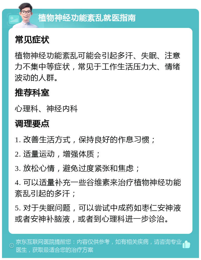 植物神经功能紊乱就医指南 常见症状 植物神经功能紊乱可能会引起多汗、失眠、注意力不集中等症状，常见于工作生活压力大、情绪波动的人群。 推荐科室 心理科、神经内科 调理要点 1. 改善生活方式，保持良好的作息习惯； 2. 适量运动，增强体质； 3. 放松心情，避免过度紧张和焦虑； 4. 可以适量补充一些谷维素来治疗植物神经功能紊乱引起的多汗； 5. 对于失眠问题，可以尝试中成药如枣仁安神液或者安神补脑液，或者到心理科进一步诊治。