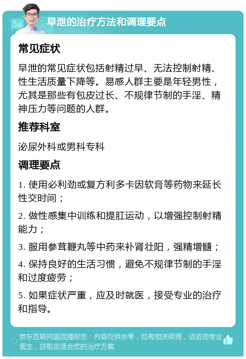 早泄的治疗方法和调理要点 常见症状 早泄的常见症状包括射精过早、无法控制射精、性生活质量下降等。易感人群主要是年轻男性，尤其是那些有包皮过长、不规律节制的手淫、精神压力等问题的人群。 推荐科室 泌尿外科或男科专科 调理要点 1. 使用必利劲或复方利多卡因软膏等药物来延长性交时间； 2. 做性感集中训练和提肛运动，以增强控制射精能力； 3. 服用参茸鞭丸等中药来补肾壮阳，强精增髓； 4. 保持良好的生活习惯，避免不规律节制的手淫和过度疲劳； 5. 如果症状严重，应及时就医，接受专业的治疗和指导。