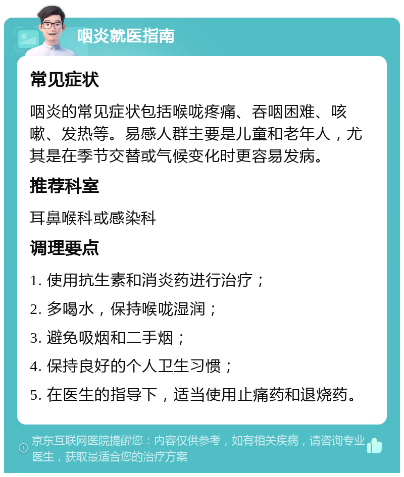 咽炎就医指南 常见症状 咽炎的常见症状包括喉咙疼痛、吞咽困难、咳嗽、发热等。易感人群主要是儿童和老年人，尤其是在季节交替或气候变化时更容易发病。 推荐科室 耳鼻喉科或感染科 调理要点 1. 使用抗生素和消炎药进行治疗； 2. 多喝水，保持喉咙湿润； 3. 避免吸烟和二手烟； 4. 保持良好的个人卫生习惯； 5. 在医生的指导下，适当使用止痛药和退烧药。