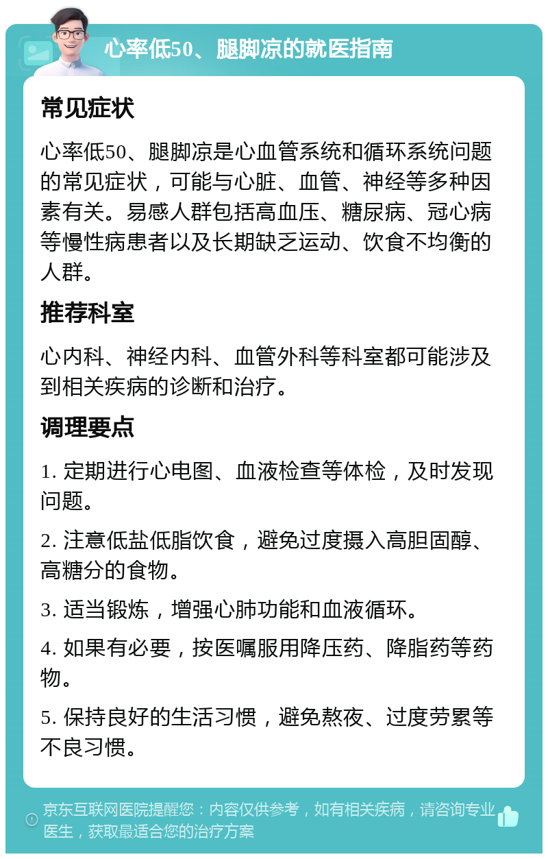 心率低50、腿脚凉的就医指南 常见症状 心率低50、腿脚凉是心血管系统和循环系统问题的常见症状，可能与心脏、血管、神经等多种因素有关。易感人群包括高血压、糖尿病、冠心病等慢性病患者以及长期缺乏运动、饮食不均衡的人群。 推荐科室 心内科、神经内科、血管外科等科室都可能涉及到相关疾病的诊断和治疗。 调理要点 1. 定期进行心电图、血液检查等体检，及时发现问题。 2. 注意低盐低脂饮食，避免过度摄入高胆固醇、高糖分的食物。 3. 适当锻炼，增强心肺功能和血液循环。 4. 如果有必要，按医嘱服用降压药、降脂药等药物。 5. 保持良好的生活习惯，避免熬夜、过度劳累等不良习惯。