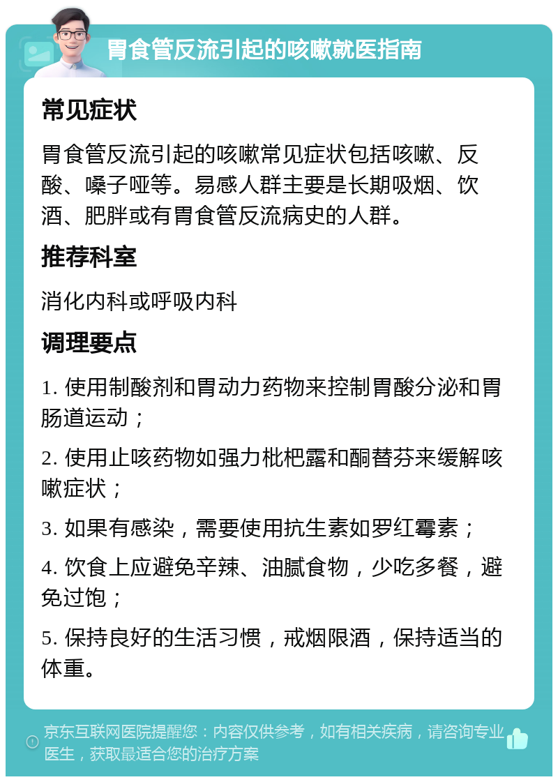 胃食管反流引起的咳嗽就医指南 常见症状 胃食管反流引起的咳嗽常见症状包括咳嗽、反酸、嗓子哑等。易感人群主要是长期吸烟、饮酒、肥胖或有胃食管反流病史的人群。 推荐科室 消化内科或呼吸内科 调理要点 1. 使用制酸剂和胃动力药物来控制胃酸分泌和胃肠道运动； 2. 使用止咳药物如强力枇杷露和酮替芬来缓解咳嗽症状； 3. 如果有感染，需要使用抗生素如罗红霉素； 4. 饮食上应避免辛辣、油腻食物，少吃多餐，避免过饱； 5. 保持良好的生活习惯，戒烟限酒，保持适当的体重。