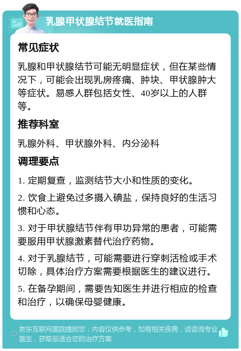 乳腺甲状腺结节就医指南 常见症状 乳腺和甲状腺结节可能无明显症状，但在某些情况下，可能会出现乳房疼痛、肿块、甲状腺肿大等症状。易感人群包括女性、40岁以上的人群等。 推荐科室 乳腺外科、甲状腺外科、内分泌科 调理要点 1. 定期复查，监测结节大小和性质的变化。 2. 饮食上避免过多摄入碘盐，保持良好的生活习惯和心态。 3. 对于甲状腺结节伴有甲功异常的患者，可能需要服用甲状腺激素替代治疗药物。 4. 对于乳腺结节，可能需要进行穿刺活检或手术切除，具体治疗方案需要根据医生的建议进行。 5. 在备孕期间，需要告知医生并进行相应的检查和治疗，以确保母婴健康。