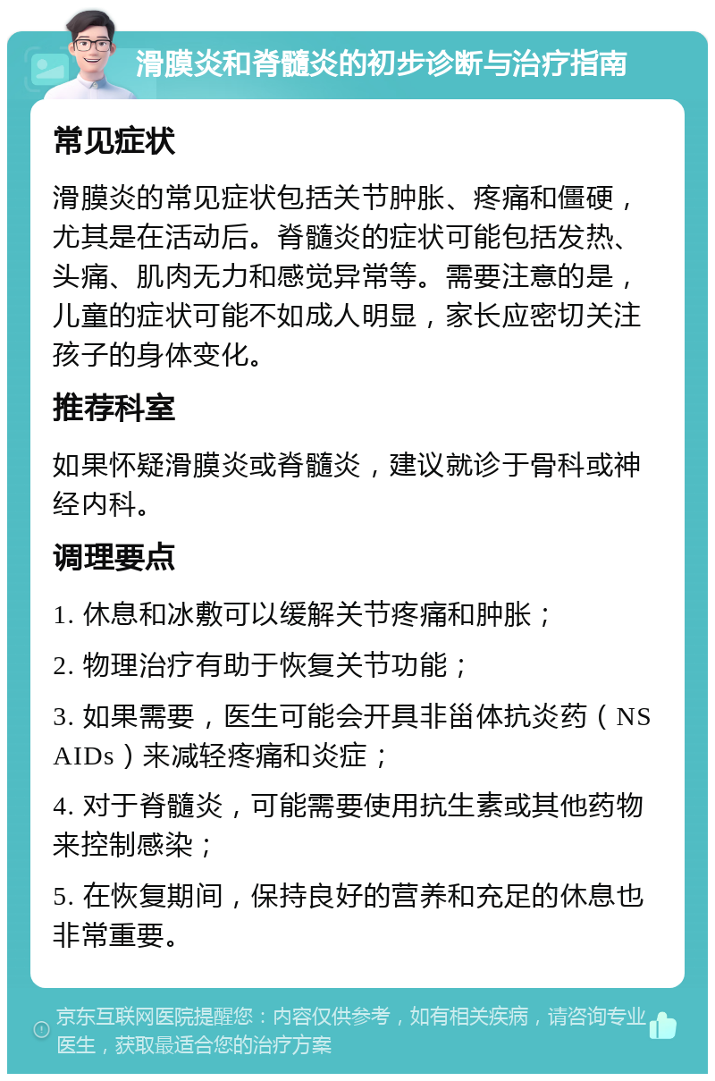 滑膜炎和脊髓炎的初步诊断与治疗指南 常见症状 滑膜炎的常见症状包括关节肿胀、疼痛和僵硬，尤其是在活动后。脊髓炎的症状可能包括发热、头痛、肌肉无力和感觉异常等。需要注意的是，儿童的症状可能不如成人明显，家长应密切关注孩子的身体变化。 推荐科室 如果怀疑滑膜炎或脊髓炎，建议就诊于骨科或神经内科。 调理要点 1. 休息和冰敷可以缓解关节疼痛和肿胀； 2. 物理治疗有助于恢复关节功能； 3. 如果需要，医生可能会开具非甾体抗炎药（NSAIDs）来减轻疼痛和炎症； 4. 对于脊髓炎，可能需要使用抗生素或其他药物来控制感染； 5. 在恢复期间，保持良好的营养和充足的休息也非常重要。