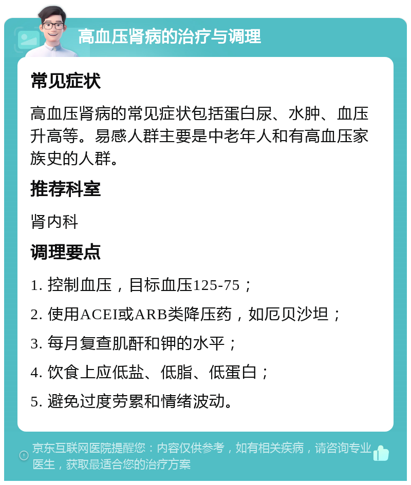 高血压肾病的治疗与调理 常见症状 高血压肾病的常见症状包括蛋白尿、水肿、血压升高等。易感人群主要是中老年人和有高血压家族史的人群。 推荐科室 肾内科 调理要点 1. 控制血压，目标血压125-75； 2. 使用ACEI或ARB类降压药，如厄贝沙坦； 3. 每月复查肌酐和钾的水平； 4. 饮食上应低盐、低脂、低蛋白； 5. 避免过度劳累和情绪波动。