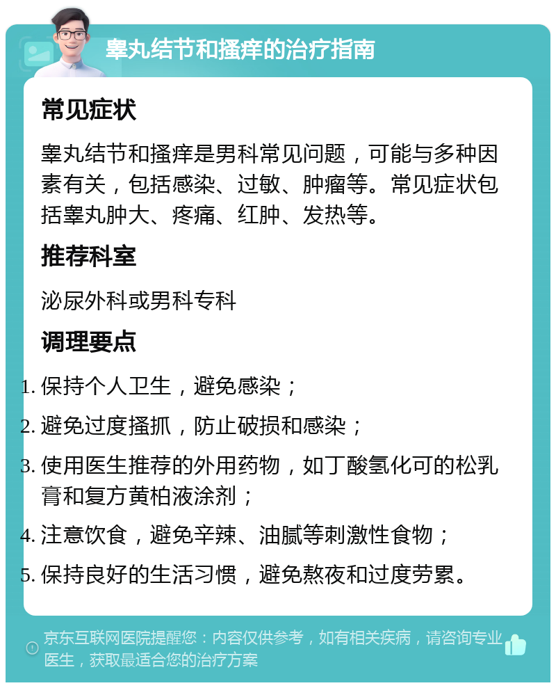 睾丸结节和搔痒的治疗指南 常见症状 睾丸结节和搔痒是男科常见问题，可能与多种因素有关，包括感染、过敏、肿瘤等。常见症状包括睾丸肿大、疼痛、红肿、发热等。 推荐科室 泌尿外科或男科专科 调理要点 保持个人卫生，避免感染； 避免过度搔抓，防止破损和感染； 使用医生推荐的外用药物，如丁酸氢化可的松乳膏和复方黄柏液涂剂； 注意饮食，避免辛辣、油腻等刺激性食物； 保持良好的生活习惯，避免熬夜和过度劳累。