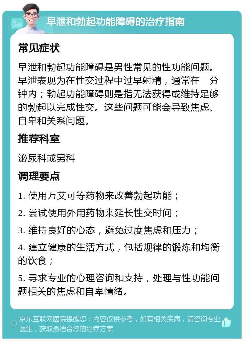 早泄和勃起功能障碍的治疗指南 常见症状 早泄和勃起功能障碍是男性常见的性功能问题。早泄表现为在性交过程中过早射精，通常在一分钟内；勃起功能障碍则是指无法获得或维持足够的勃起以完成性交。这些问题可能会导致焦虑、自卑和关系问题。 推荐科室 泌尿科或男科 调理要点 1. 使用万艾可等药物来改善勃起功能； 2. 尝试使用外用药物来延长性交时间； 3. 维持良好的心态，避免过度焦虑和压力； 4. 建立健康的生活方式，包括规律的锻炼和均衡的饮食； 5. 寻求专业的心理咨询和支持，处理与性功能问题相关的焦虑和自卑情绪。