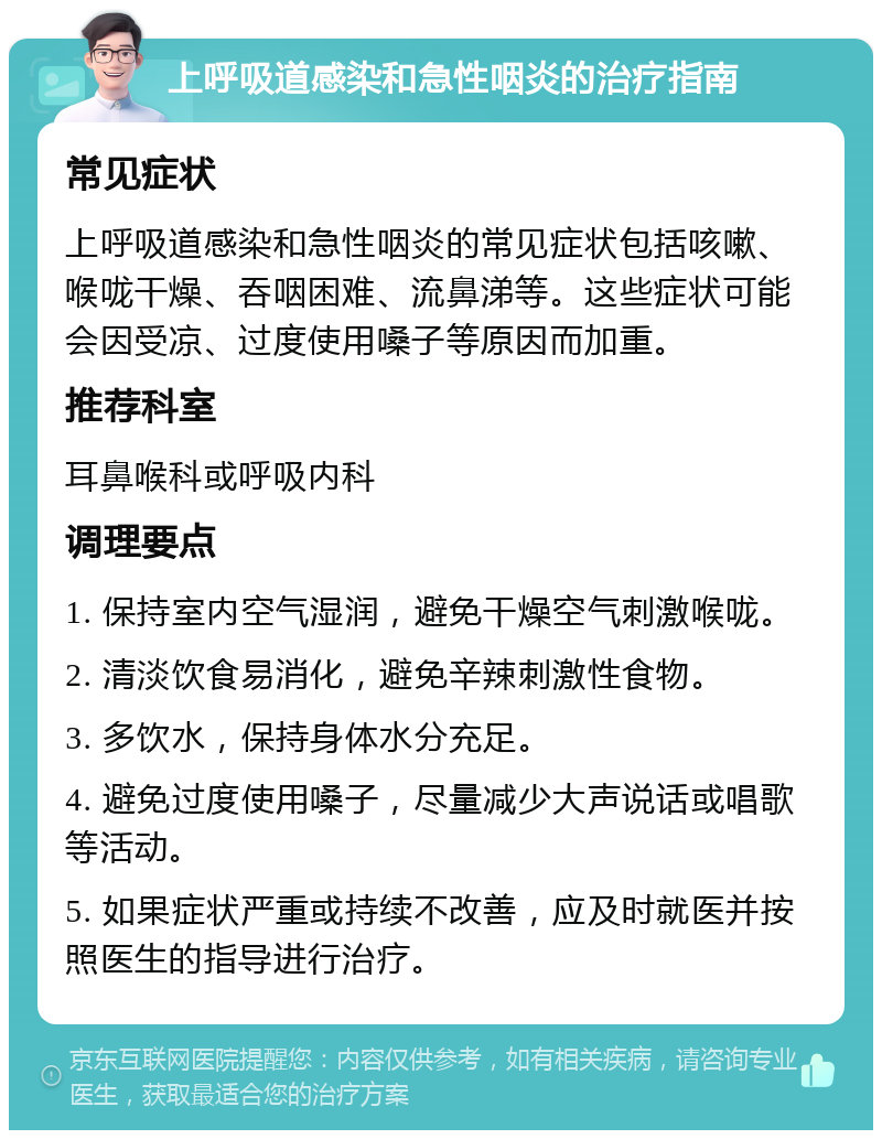 上呼吸道感染和急性咽炎的治疗指南 常见症状 上呼吸道感染和急性咽炎的常见症状包括咳嗽、喉咙干燥、吞咽困难、流鼻涕等。这些症状可能会因受凉、过度使用嗓子等原因而加重。 推荐科室 耳鼻喉科或呼吸内科 调理要点 1. 保持室内空气湿润，避免干燥空气刺激喉咙。 2. 清淡饮食易消化，避免辛辣刺激性食物。 3. 多饮水，保持身体水分充足。 4. 避免过度使用嗓子，尽量减少大声说话或唱歌等活动。 5. 如果症状严重或持续不改善，应及时就医并按照医生的指导进行治疗。