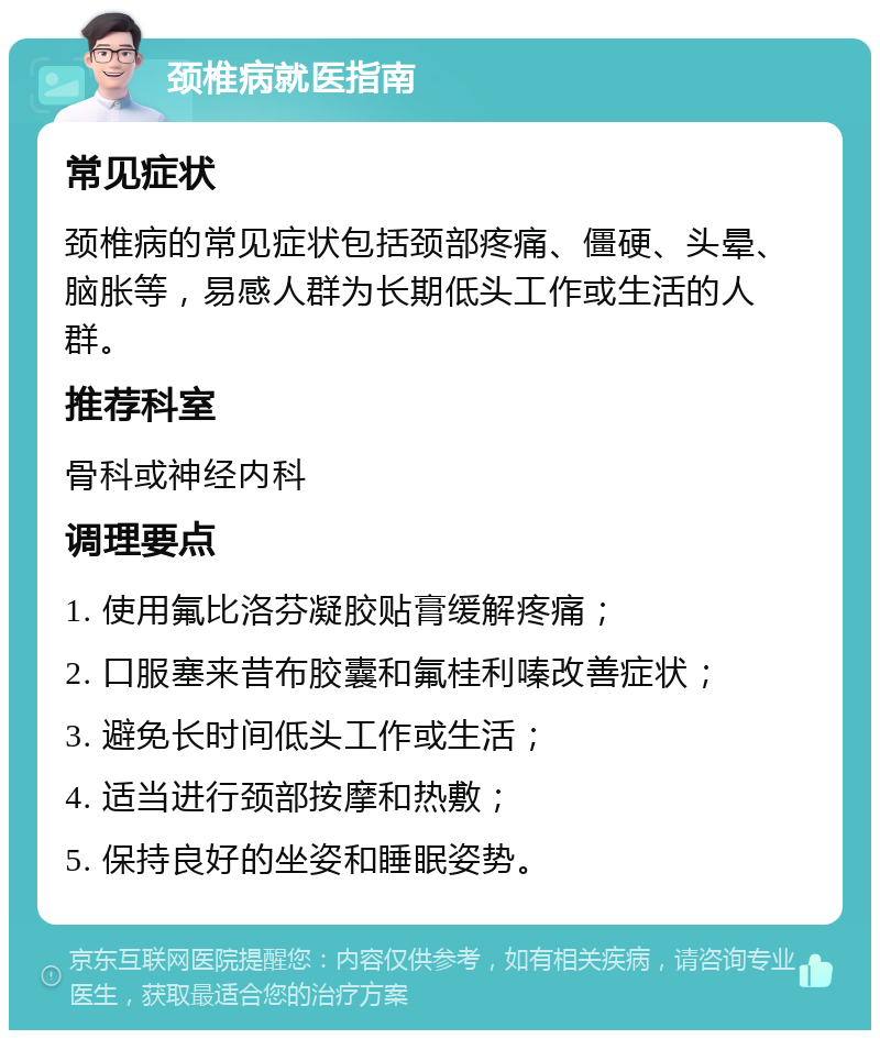 颈椎病就医指南 常见症状 颈椎病的常见症状包括颈部疼痛、僵硬、头晕、脑胀等，易感人群为长期低头工作或生活的人群。 推荐科室 骨科或神经内科 调理要点 1. 使用氟比洛芬凝胶贴膏缓解疼痛； 2. 口服塞来昔布胶囊和氟桂利嗪改善症状； 3. 避免长时间低头工作或生活； 4. 适当进行颈部按摩和热敷； 5. 保持良好的坐姿和睡眠姿势。