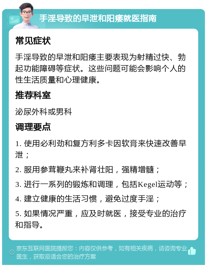 手淫导致的早泄和阳痿就医指南 常见症状 手淫导致的早泄和阳痿主要表现为射精过快、勃起功能障碍等症状。这些问题可能会影响个人的性生活质量和心理健康。 推荐科室 泌尿外科或男科 调理要点 1. 使用必利劲和复方利多卡因软膏来快速改善早泄； 2. 服用参茸鞭丸来补肾壮阳，强精增髓； 3. 进行一系列的锻炼和调理，包括Kegel运动等； 4. 建立健康的生活习惯，避免过度手淫； 5. 如果情况严重，应及时就医，接受专业的治疗和指导。