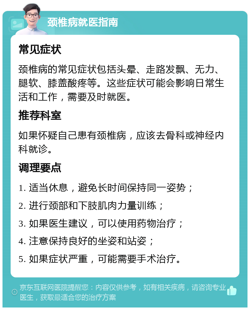 颈椎病就医指南 常见症状 颈椎病的常见症状包括头晕、走路发飘、无力、腿软、膝盖酸疼等。这些症状可能会影响日常生活和工作，需要及时就医。 推荐科室 如果怀疑自己患有颈椎病，应该去骨科或神经内科就诊。 调理要点 1. 适当休息，避免长时间保持同一姿势； 2. 进行颈部和下肢肌肉力量训练； 3. 如果医生建议，可以使用药物治疗； 4. 注意保持良好的坐姿和站姿； 5. 如果症状严重，可能需要手术治疗。