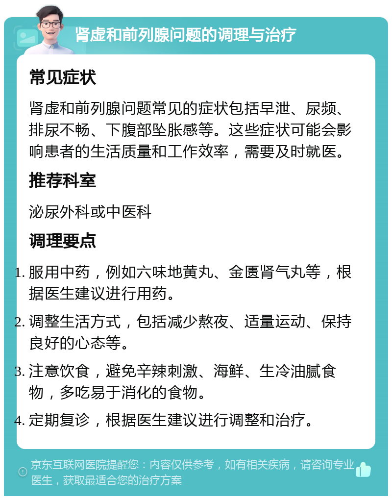 肾虚和前列腺问题的调理与治疗 常见症状 肾虚和前列腺问题常见的症状包括早泄、尿频、排尿不畅、下腹部坠胀感等。这些症状可能会影响患者的生活质量和工作效率，需要及时就医。 推荐科室 泌尿外科或中医科 调理要点 服用中药，例如六味地黄丸、金匮肾气丸等，根据医生建议进行用药。 调整生活方式，包括减少熬夜、适量运动、保持良好的心态等。 注意饮食，避免辛辣刺激、海鲜、生冷油腻食物，多吃易于消化的食物。 定期复诊，根据医生建议进行调整和治疗。