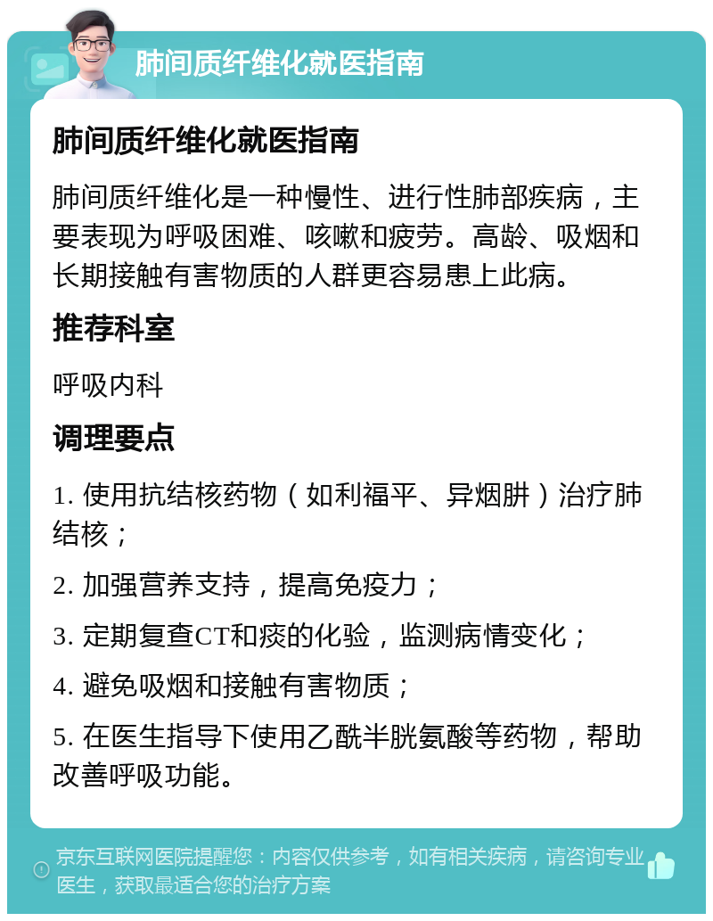 肺间质纤维化就医指南 肺间质纤维化就医指南 肺间质纤维化是一种慢性、进行性肺部疾病，主要表现为呼吸困难、咳嗽和疲劳。高龄、吸烟和长期接触有害物质的人群更容易患上此病。 推荐科室 呼吸内科 调理要点 1. 使用抗结核药物（如利福平、异烟肼）治疗肺结核； 2. 加强营养支持，提高免疫力； 3. 定期复查CT和痰的化验，监测病情变化； 4. 避免吸烟和接触有害物质； 5. 在医生指导下使用乙酰半胱氨酸等药物，帮助改善呼吸功能。