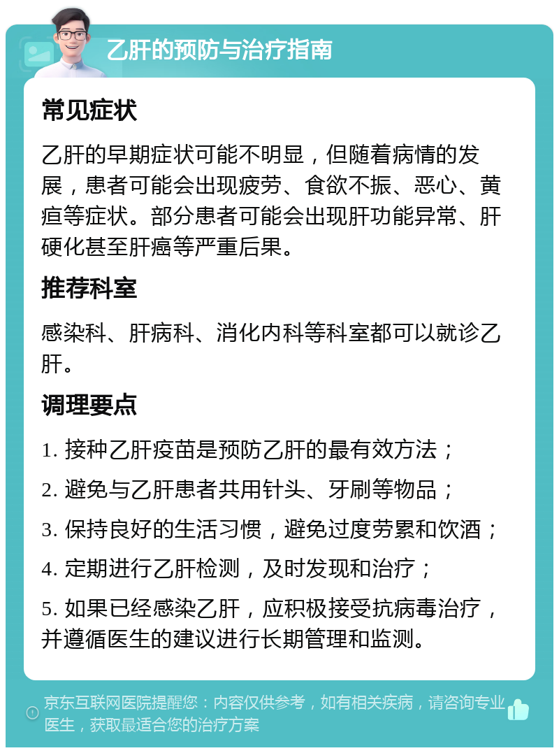 乙肝的预防与治疗指南 常见症状 乙肝的早期症状可能不明显，但随着病情的发展，患者可能会出现疲劳、食欲不振、恶心、黄疸等症状。部分患者可能会出现肝功能异常、肝硬化甚至肝癌等严重后果。 推荐科室 感染科、肝病科、消化内科等科室都可以就诊乙肝。 调理要点 1. 接种乙肝疫苗是预防乙肝的最有效方法； 2. 避免与乙肝患者共用针头、牙刷等物品； 3. 保持良好的生活习惯，避免过度劳累和饮酒； 4. 定期进行乙肝检测，及时发现和治疗； 5. 如果已经感染乙肝，应积极接受抗病毒治疗，并遵循医生的建议进行长期管理和监测。