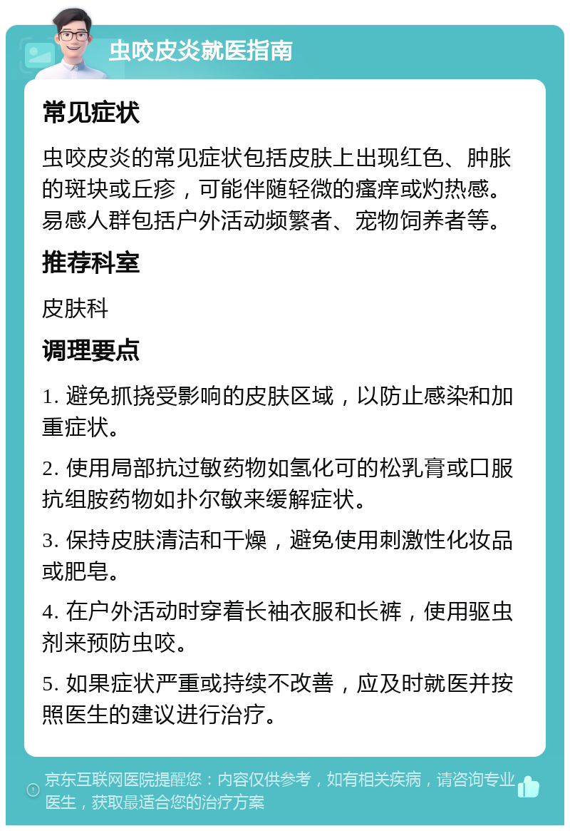 虫咬皮炎就医指南 常见症状 虫咬皮炎的常见症状包括皮肤上出现红色、肿胀的斑块或丘疹，可能伴随轻微的瘙痒或灼热感。易感人群包括户外活动频繁者、宠物饲养者等。 推荐科室 皮肤科 调理要点 1. 避免抓挠受影响的皮肤区域，以防止感染和加重症状。 2. 使用局部抗过敏药物如氢化可的松乳膏或口服抗组胺药物如扑尔敏来缓解症状。 3. 保持皮肤清洁和干燥，避免使用刺激性化妆品或肥皂。 4. 在户外活动时穿着长袖衣服和长裤，使用驱虫剂来预防虫咬。 5. 如果症状严重或持续不改善，应及时就医并按照医生的建议进行治疗。