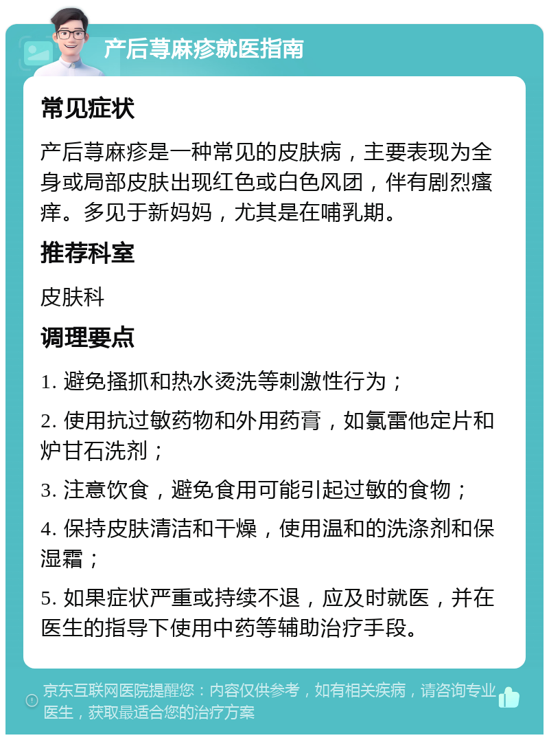 产后荨麻疹就医指南 常见症状 产后荨麻疹是一种常见的皮肤病，主要表现为全身或局部皮肤出现红色或白色风团，伴有剧烈瘙痒。多见于新妈妈，尤其是在哺乳期。 推荐科室 皮肤科 调理要点 1. 避免搔抓和热水烫洗等刺激性行为； 2. 使用抗过敏药物和外用药膏，如氯雷他定片和炉甘石洗剂； 3. 注意饮食，避免食用可能引起过敏的食物； 4. 保持皮肤清洁和干燥，使用温和的洗涤剂和保湿霜； 5. 如果症状严重或持续不退，应及时就医，并在医生的指导下使用中药等辅助治疗手段。