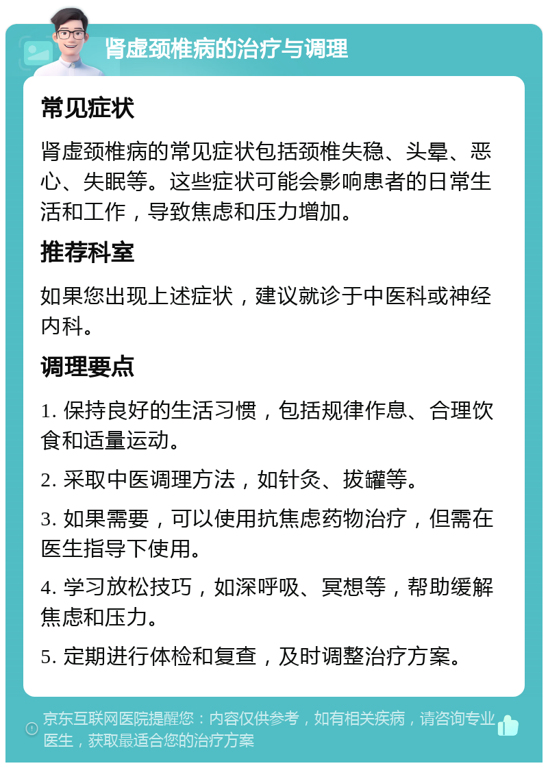 肾虚颈椎病的治疗与调理 常见症状 肾虚颈椎病的常见症状包括颈椎失稳、头晕、恶心、失眠等。这些症状可能会影响患者的日常生活和工作，导致焦虑和压力增加。 推荐科室 如果您出现上述症状，建议就诊于中医科或神经内科。 调理要点 1. 保持良好的生活习惯，包括规律作息、合理饮食和适量运动。 2. 采取中医调理方法，如针灸、拔罐等。 3. 如果需要，可以使用抗焦虑药物治疗，但需在医生指导下使用。 4. 学习放松技巧，如深呼吸、冥想等，帮助缓解焦虑和压力。 5. 定期进行体检和复查，及时调整治疗方案。