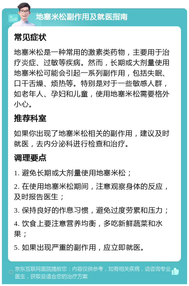 地塞米松副作用及就医指南 常见症状 地塞米松是一种常用的激素类药物，主要用于治疗炎症、过敏等疾病。然而，长期或大剂量使用地塞米松可能会引起一系列副作用，包括失眠、口干舌燥、烦热等。特别是对于一些敏感人群，如老年人、孕妇和儿童，使用地塞米松需要格外小心。 推荐科室 如果你出现了地塞米松相关的副作用，建议及时就医，去内分泌科进行检查和治疗。 调理要点 1. 避免长期或大剂量使用地塞米松； 2. 在使用地塞米松期间，注意观察身体的反应，及时报告医生； 3. 保持良好的作息习惯，避免过度劳累和压力； 4. 饮食上要注意营养均衡，多吃新鲜蔬菜和水果； 5. 如果出现严重的副作用，应立即就医。