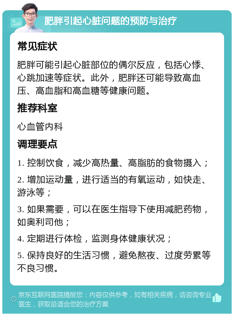 肥胖引起心脏问题的预防与治疗 常见症状 肥胖可能引起心脏部位的偶尔反应，包括心悸、心跳加速等症状。此外，肥胖还可能导致高血压、高血脂和高血糖等健康问题。 推荐科室 心血管内科 调理要点 1. 控制饮食，减少高热量、高脂肪的食物摄入； 2. 增加运动量，进行适当的有氧运动，如快走、游泳等； 3. 如果需要，可以在医生指导下使用减肥药物，如奥利司他； 4. 定期进行体检，监测身体健康状况； 5. 保持良好的生活习惯，避免熬夜、过度劳累等不良习惯。